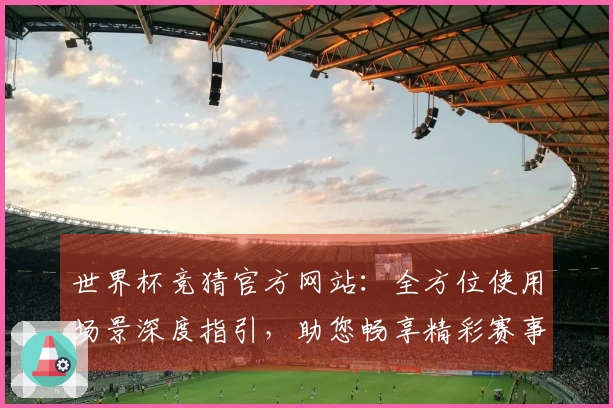 世界杯竞猜官方网站：全方位使用场景深度指引，助您畅享精彩赛事体验